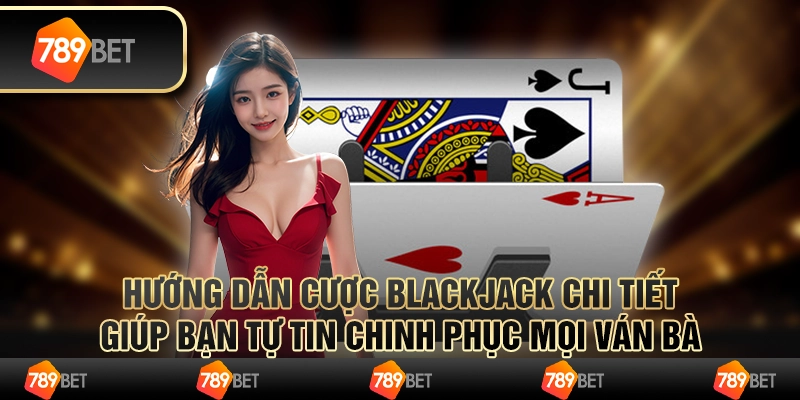 Hướng dẫn cược Blackjack chi tiết giúp bạn tự tin chinh phục mọi ván bài